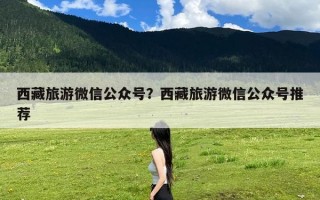 西藏旅游微信公众号？西藏旅游微信公众号推荐