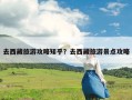 去西藏旅游攻略知乎？去西藏旅游景点攻略