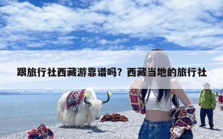 跟旅行社西藏游靠谱吗？西藏当地的旅行社