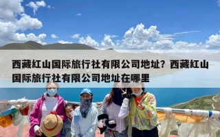 西藏红山国际旅行社有限公司地址？西藏红山国际旅行社有限公司地址在哪里