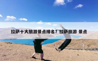 拉萨十大旅游景点排名？拉萨旅游 景点