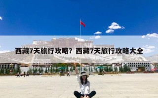 西藏7天旅行攻略？西藏7天旅行攻略大全