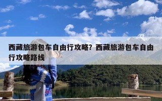 西藏旅游包车自由行攻略？西藏旅游包车自由行攻略路线