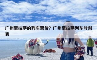 广州至拉萨的列车票价？广州至拉萨列车时刻表