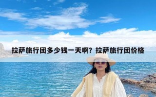 拉萨旅行团多少钱一天啊？拉萨旅行团价格