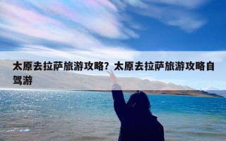 太原去拉萨旅游攻略？太原去拉萨旅游攻略自驾游