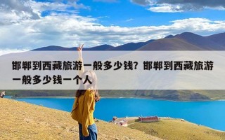 邯郸到西藏旅游一般多少钱？邯郸到西藏旅游一般多少钱一个人