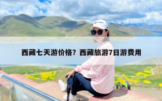 西藏七天游价格？西藏旅游7日游费用