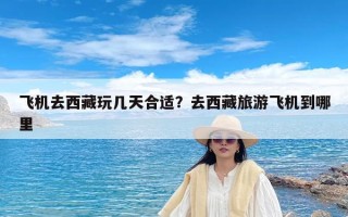 飞机去西藏玩几天合适？去西藏旅游飞机到哪里