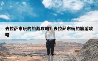 去拉萨市玩的旅游攻略？去拉萨市玩的旅游攻略