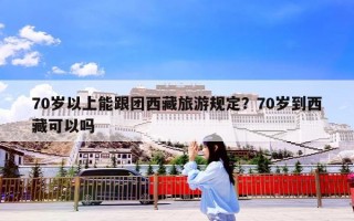 70岁以上能跟团西藏旅游规定？70岁到西藏可以吗