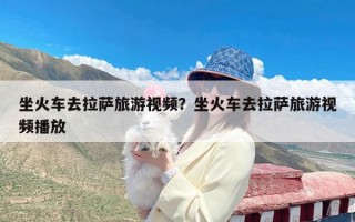 坐火车去拉萨旅游视频？坐火车去拉萨旅游视频播放