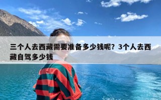 三个人去西藏需要准备多少钱呢？3个人去西藏自驾多少钱