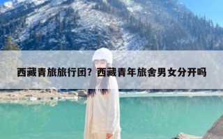 西藏青旅旅行团？西藏青年旅舍男女分开吗