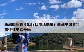 西藏国际青年旅行社电话地址？西藏中国青年旅行社电话号码