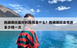 西藏跟团最好的路线是什么？西藏跟团自驾游多少钱一次