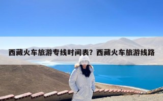 西藏火车旅游专线时间表？西藏火车旅游线路