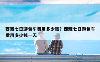 西藏七日游包车费用多少钱？西藏七日游包车费用多少钱一天