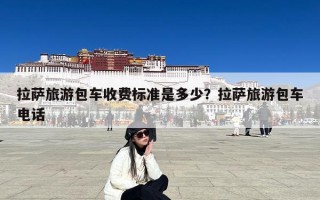 拉萨旅游包车收费标准是多少？拉萨旅游包车电话