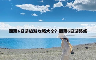 西藏6日游旅游攻略大全？西藏6日游路线