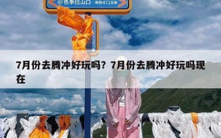 7月份去腾冲好玩吗？7月份去腾冲好玩吗现在