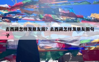 去西藏怎样发朋友圈？去西藏怎样发朋友圈句子