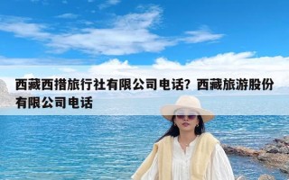 西藏西措旅行社有限公司电话？西藏旅游股份有限公司电话