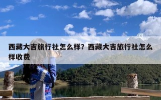 西藏大吉旅行社怎么样？西藏大吉旅行社怎么样收费