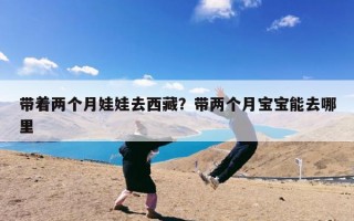 带着两个月娃娃去西藏？带两个月宝宝能去哪里