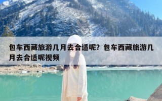 包车西藏旅游几月去合适呢？包车西藏旅游几月去合适呢视频