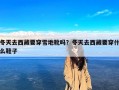 冬天去西藏要穿雪地靴吗？冬天去西藏要穿什么鞋子