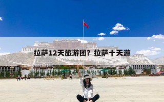 拉萨12天旅游团？拉萨十天游