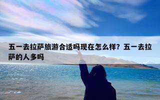 五一去拉萨旅游合适吗现在怎么样？五一去拉萨的人多吗