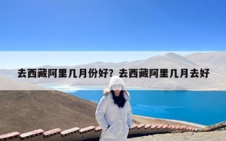 去西藏阿里几月份好？去西藏阿里几月去好