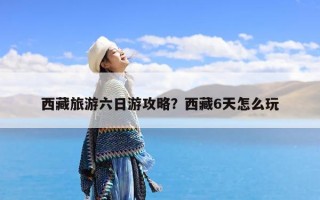 西藏旅游六日游攻略？西藏6天怎么玩