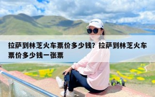 拉萨到林芝火车票价多少钱？拉萨到林芝火车票价多少钱一张票