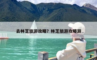 去林芝旅游攻略？林芝旅游攻略游