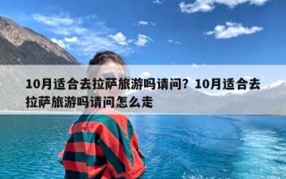 10月适合去拉萨旅游吗请问？10月适合去拉萨旅游吗请问怎么走