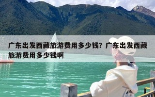 广东出发西藏旅游费用多少钱？广东出发西藏旅游费用多少钱啊