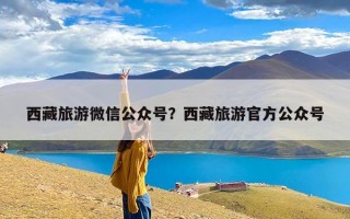 西藏旅游微信公众号？西藏旅游官方公众号