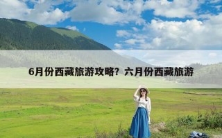 6月份西藏旅游攻略？六月份西藏旅游