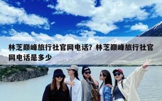 林芝巅峰旅行社官网电话？林芝巅峰旅行社官网电话是多少