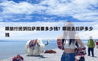 跟旅行团到拉萨需要多少钱？跟团去拉萨多少钱