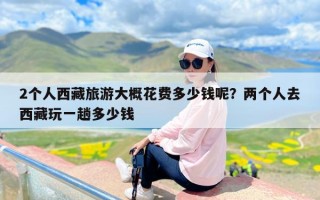 2个人西藏旅游大概花费多少钱呢？两个人去西藏玩一趟多少钱