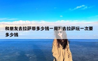 和朋友去拉萨带多少钱一周？去拉萨玩一次要多少钱