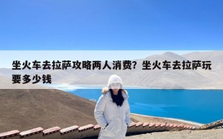 坐火车去拉萨攻略两人消费？坐火车去拉萨玩要多少钱