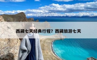 西藏七天经典行程？西藏旅游七天