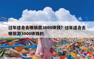 过年适合去哪旅游3000块钱？过年适合去哪旅游3000块钱的