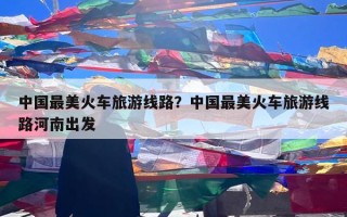 中国最美火车旅游线路？中国最美火车旅游线路河南出发