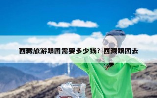 西藏旅游跟团需要多少钱？西藏跟团去